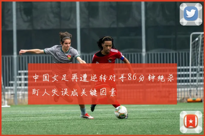 中国女足再遭逆转对手86分钟绝杀盯人失误成关键因素