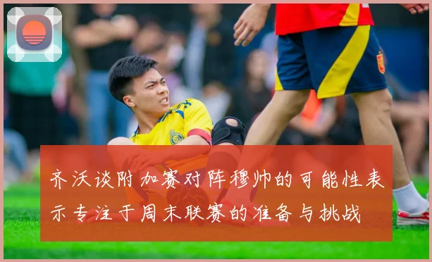 齐沃谈附加赛对阵穆帅的可能性表示专注于周末联赛的准备与挑战