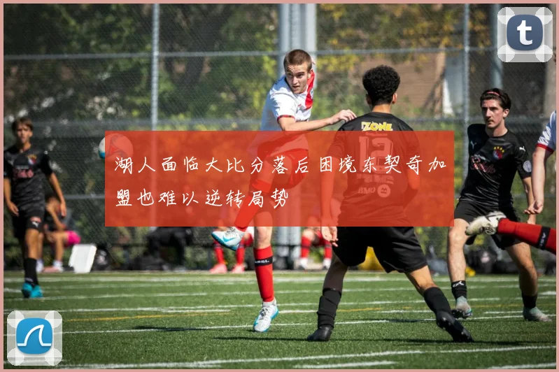 湖人面临大比分落后困境东契奇加盟也难以逆转局势