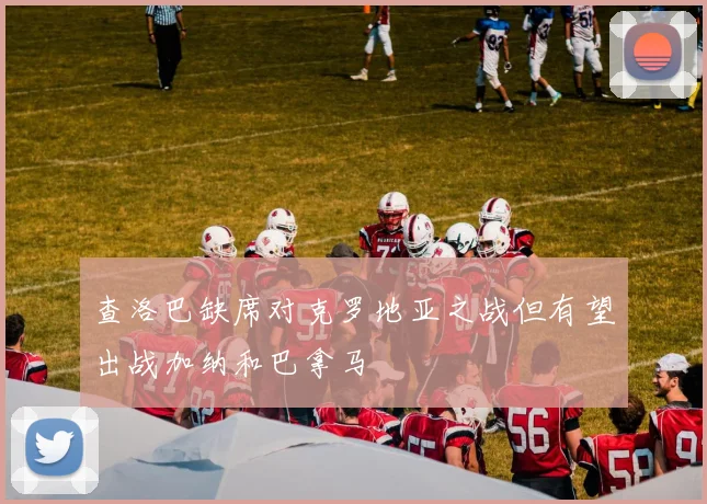 查洛巴缺席对克罗地亚之战但有望出战加纳和巴拿马