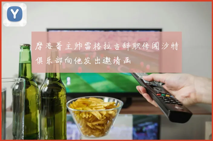 摩洛哥主帅雷格拉吉辞职传闻沙特俱乐部向他发出邀请函