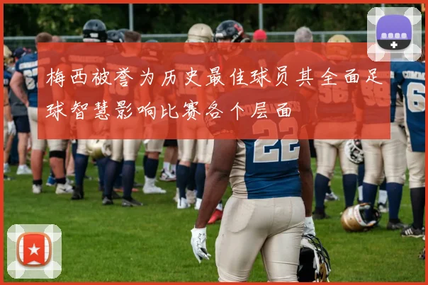 梅西被誉为历史最佳球员其全面足球智慧影响比赛各个层面