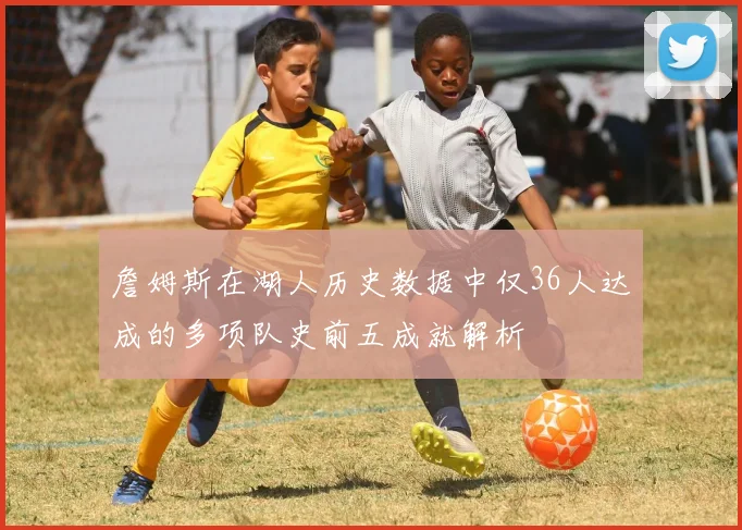 詹姆斯在湖人历史数据中仅36人达成的多项队史前五成就解析