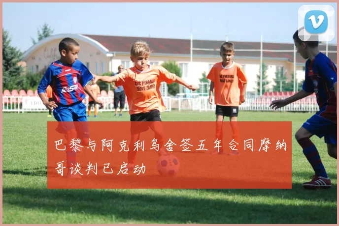 巴黎与阿克利乌舍签五年合同摩纳哥谈判已启动