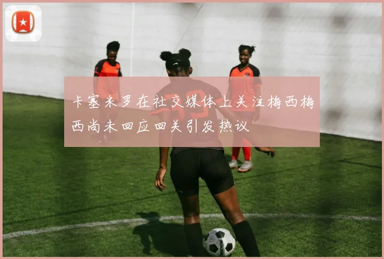 卡塞米罗在社交媒体上关注梅西梅西尚未回应回关引发热议