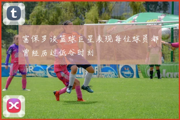 富保罗谈篮球巨星表现每位球员都曾经历过低谷时刻