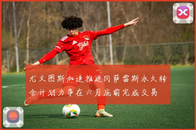 尤文图斯加速推进冈萨雷斯永久转会计划力争在六月底前完成交易