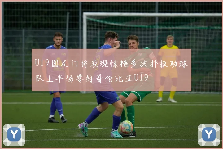 U19国足门将表现惊艳多次扑救助球队上半场零封哥伦比亚U19