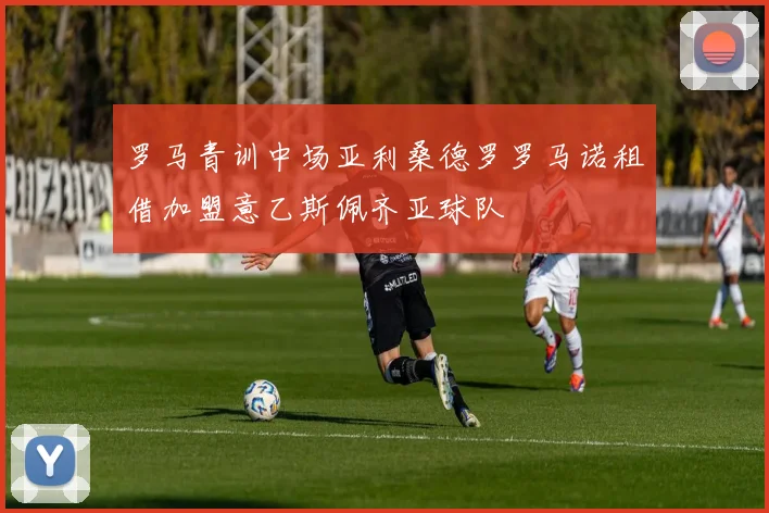 罗马青训中场亚利桑德罗罗马诺租借加盟意乙斯佩齐亚球队